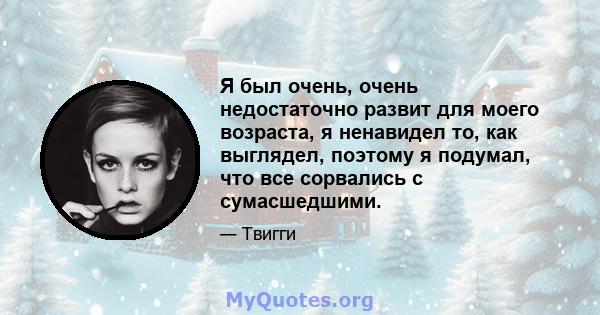 Я был очень, очень недостаточно развит для моего возраста, я ненавидел то, как выглядел, поэтому я подумал, что все сорвались с сумасшедшими.