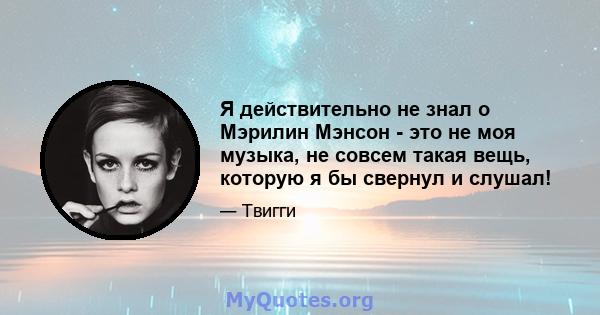 Я действительно не знал о Мэрилин Мэнсон - это не моя музыка, не совсем такая вещь, которую я бы свернул и слушал!