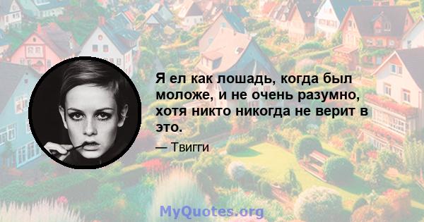 Я ел как лошадь, когда был моложе, и не очень разумно, хотя никто никогда не верит в это.