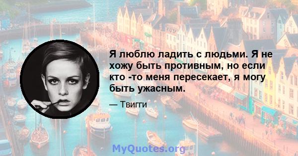 Я люблю ладить с людьми. Я не хожу быть противным, но если кто -то меня пересекает, я могу быть ужасным.