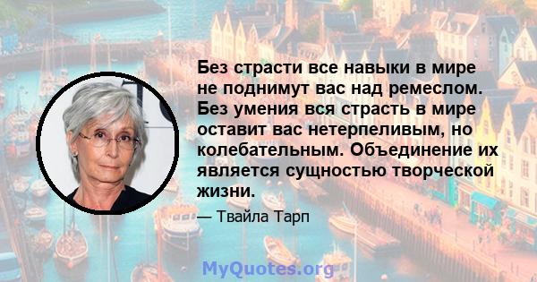 Без страсти все навыки в мире не поднимут вас над ремеслом. Без умения вся страсть в мире оставит вас нетерпеливым, но колебательным. Объединение их является сущностью творческой жизни.