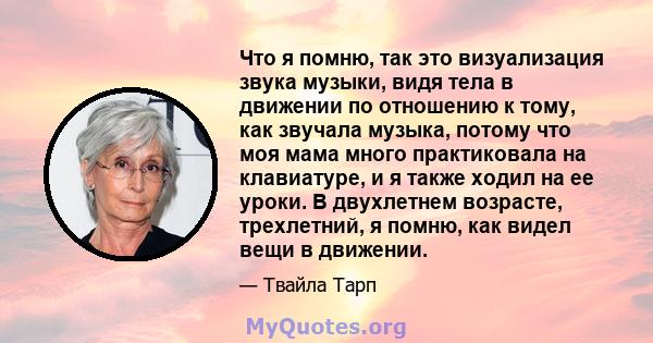 Что я помню, так это визуализация звука музыки, видя тела в движении по отношению к тому, как звучала музыка, потому что моя мама много практиковала на клавиатуре, и я также ходил на ее уроки. В двухлетнем возрасте,