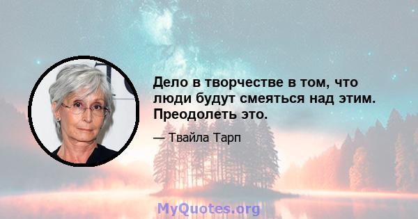 Дело в творчестве в том, что люди будут смеяться над этим. Преодолеть это.