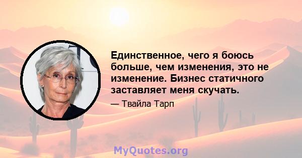 Единственное, чего я боюсь больше, чем изменения, это не изменение. Бизнес статичного заставляет меня скучать.