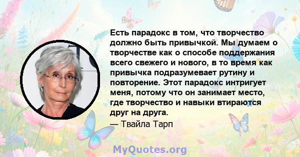 Есть парадокс в том, что творчество должно быть привычкой. Мы думаем о творчестве как о способе поддержания всего свежего и нового, в то время как привычка подразумевает рутину и повторение. Этот парадокс интригует