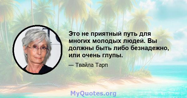 Это не приятный путь для многих молодых людей. Вы должны быть либо безнадежно, или очень глупы.