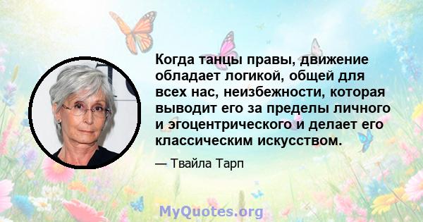 Когда танцы правы, движение обладает логикой, общей для всех нас, неизбежности, которая выводит его за пределы личного и эгоцентрического и делает его классическим искусством.