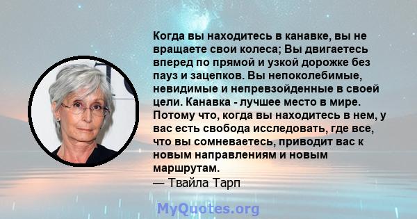 Когда вы находитесь в канавке, вы не вращаете свои колеса; Вы двигаетесь вперед по прямой и узкой дорожке без пауз и зацепков. Вы непоколебимые, невидимые и непревзойденные в своей цели. Канавка - лучшее место в мире.