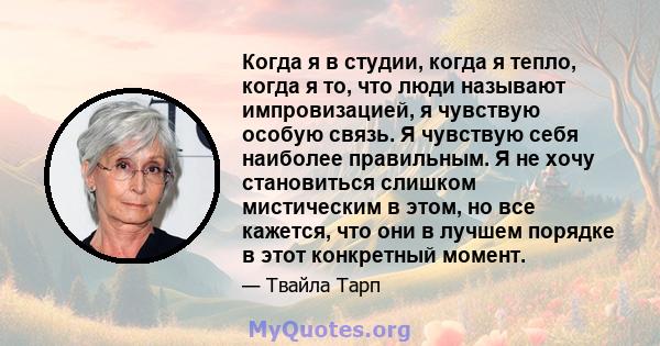 Когда я в студии, когда я тепло, когда я то, что люди называют импровизацией, я чувствую особую связь. Я чувствую себя наиболее правильным. Я не хочу становиться слишком мистическим в этом, но все кажется, что они в