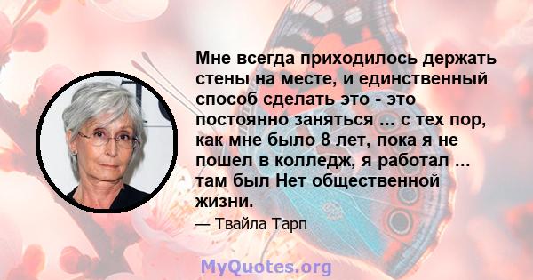 Мне всегда приходилось держать стены на месте, и единственный способ сделать это - это постоянно заняться ... с тех пор, как мне было 8 лет, пока я не пошел в колледж, я работал ... там был Нет общественной жизни.