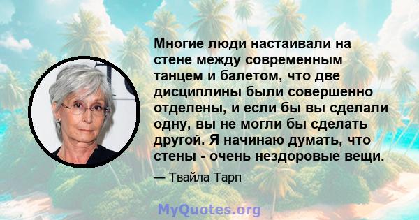 Многие люди настаивали на стене между современным танцем и балетом, что две дисциплины были совершенно отделены, и если бы вы сделали одну, вы не могли бы сделать другой. Я начинаю думать, что стены - очень нездоровые