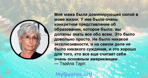 Моя мама была доминирующей силой в моей жизни. У нее было очень конкретное представление об образовании, которое было: вы должны знать все обо всем. Это было довольно просто. Не было никакой эксклюзивности, и на самом