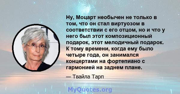 Ну, Моцарт необычен не только в том, что он стал виртуозом в соответствии с его отцом, но и что у него был этот композиционный подарок, этот мелодичный подарок. К тому времени, когда ему было четыре года, он занимался