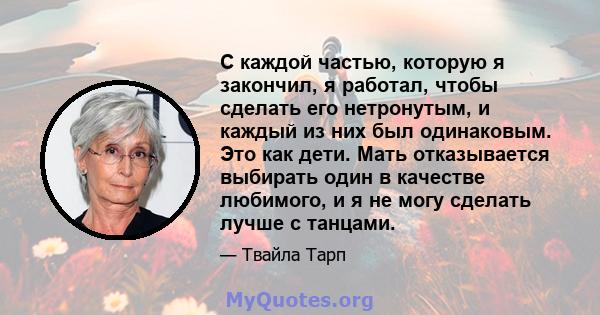 С каждой частью, которую я закончил, я работал, чтобы сделать его нетронутым, и каждый из них был одинаковым. Это как дети. Мать отказывается выбирать один в качестве любимого, и я не могу сделать лучше с танцами.