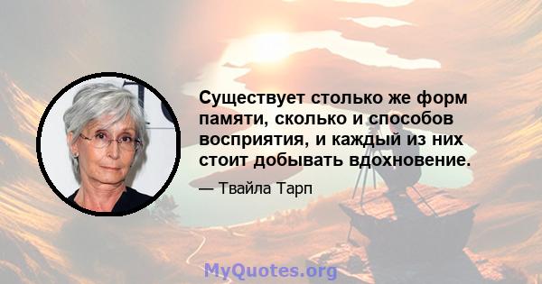 Существует столько же форм памяти, сколько и способов восприятия, и каждый из них стоит добывать вдохновение.