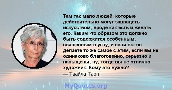 Там так мало людей, которые действительно могут завладеть искусством, вроде как есть и жевать его. Каким -то образом это должно быть содержится особенным, священным в углу, и если вы не делаете то же самое с этим, если