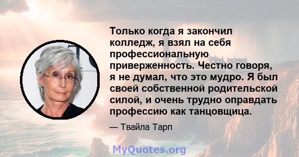 Только когда я закончил колледж, я взял на себя профессиональную приверженность. Честно говоря, я не думал, что это мудро. Я был своей собственной родительской силой, и очень трудно оправдать профессию как танцовщица.