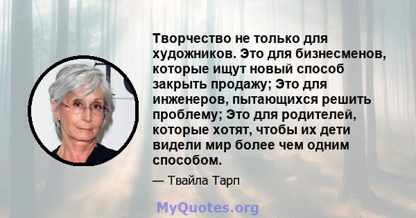 Творчество не только для художников. Это для бизнесменов, которые ищут новый способ закрыть продажу; Это для инженеров, пытающихся решить проблему; Это для родителей, которые хотят, чтобы их дети видели мир более чем