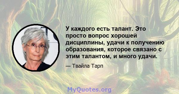 У каждого есть талант. Это просто вопрос хорошей дисциплины, удачи к получению образования, которое связано с этим талантом, и много удачи.