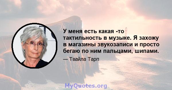 У меня есть какая -то тактильность в музыке. Я захожу в магазины звукозаписи и просто бегаю по ним пальцами, шипами.