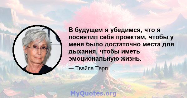 В будущем я убедимся, что я посвятил себя проектам, чтобы у меня было достаточно места для дыхания, чтобы иметь эмоциональную жизнь.