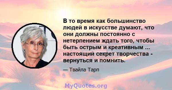 В то время как большинство людей в искусстве думают, что они должны постоянно с нетерпением ждать того, чтобы быть острым и креативным ... настоящий секрет творчества - вернуться и помнить.