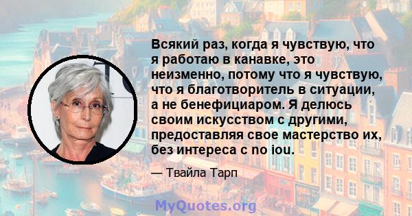 Всякий раз, когда я чувствую, что я работаю в канавке, это неизменно, потому что я чувствую, что я благотворитель в ситуации, а не бенефициаром. Я делюсь своим искусством с другими, предоставляя свое мастерство их, без