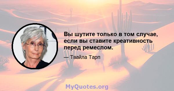 Вы шутите только в том случае, если вы ставите креативность перед ремеслом.