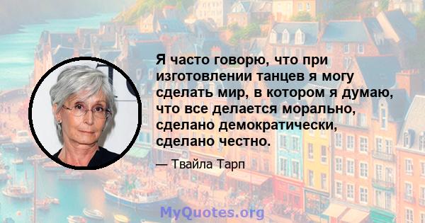 Я часто говорю, что при изготовлении танцев я могу сделать мир, в котором я думаю, что все делается морально, сделано демократически, сделано честно.