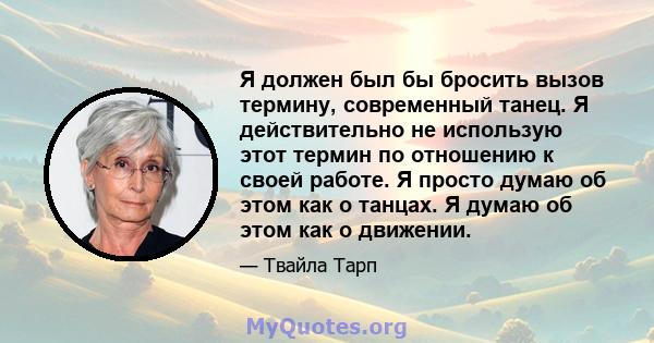 Я должен был бы бросить вызов термину, современный танец. Я действительно не использую этот термин по отношению к своей работе. Я просто думаю об этом как о танцах. Я думаю об этом как о движении.