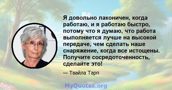 Я довольно лаконичен, когда работаю, и я работаю быстро, потому что я думаю, что работа выполняется лучше на высокой передаче, чем сделать наше снаряжение, когда все истощены. Получите сосредоточенность, сделайте это!