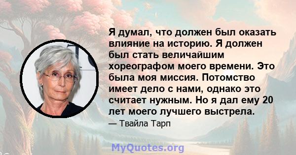 Я думал, что должен был оказать влияние на историю. Я должен был стать величайшим хореографом моего времени. Это была моя миссия. Потомство имеет дело с нами, однако это считает нужным. Но я дал ему 20 лет моего лучшего 