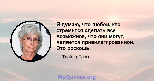 Я думаю, что любой, кто стремится сделать все возможное, что они могут, является привилегированной. Это роскошь.