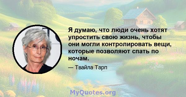 Я думаю, что люди очень хотят упростить свою жизнь, чтобы они могли контролировать вещи, которые позволяют спать по ночам.