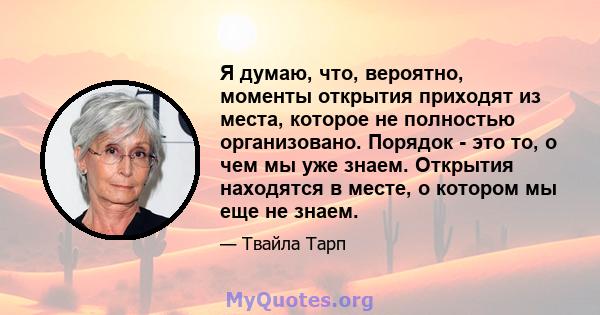 Я думаю, что, вероятно, моменты открытия приходят из места, которое не полностью организовано. Порядок - это то, о чем мы уже знаем. Открытия находятся в месте, о котором мы еще не знаем.