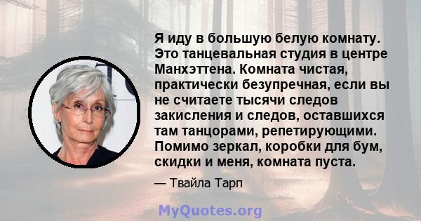 Я иду в большую белую комнату. Это танцевальная студия в центре Манхэттена. Комната чистая, практически безупречная, если вы не считаете тысячи следов закисления и следов, оставшихся там танцорами, репетирующими. Помимо 