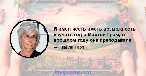 Я имел честь иметь возможность изучать год с Мартой Грэм, в прошлом году она преподавала.