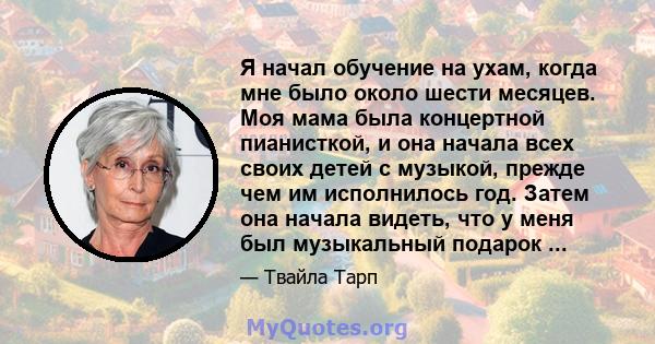 Я начал обучение на ухам, когда мне было около шести месяцев. Моя мама была концертной пианисткой, и она начала всех своих детей с музыкой, прежде чем им исполнилось год. Затем она начала видеть, что у меня был