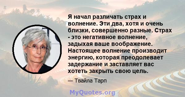 Я начал различать страх и волнение. Эти два, хотя и очень близки, совершенно разные. Страх - это негативное волнение, задыхая ваше воображение. Настоящее волнение производит энергию, которая преодолевает задержание и