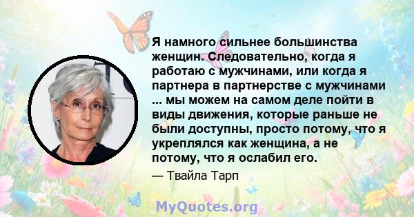 Я намного сильнее большинства женщин. Следовательно, когда я работаю с мужчинами, или когда я партнера в партнерстве с мужчинами ... мы можем на самом деле пойти в виды движения, которые раньше не были доступны, просто