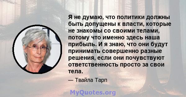 Я не думаю, что политики должны быть допущены к власти, которые не знакомы со своими телами, потому что именно здесь наша прибыль. И я знаю, что они будут принимать совершенно разные решения, если они почувствуют