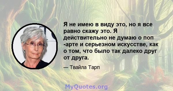 Я не имею в виду это, но я все равно скажу это. Я действительно не думаю о поп -арте и серьезном искусстве, как о том, что было так далеко друг от друга.