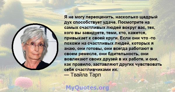 Я не могу переоценить, насколько щедрый дух способствует удаче. Посмотрите на самых счастливых людей вокруг вас, тех, кого вы завидуете, теми, кто, кажется, привыкает к своей круги. Если они что -то похожи на счастливых 