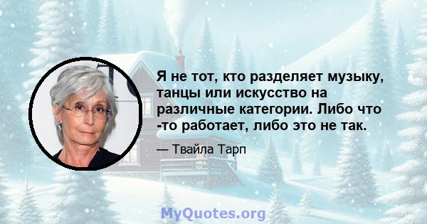 Я не тот, кто разделяет музыку, танцы или искусство на различные категории. Либо что -то работает, либо это не так.