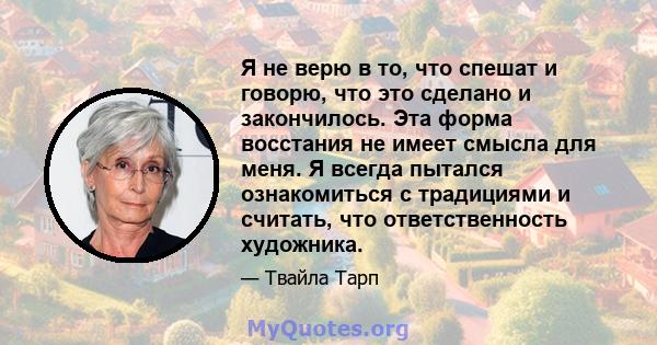 Я не верю в то, что спешат и говорю, что это сделано и закончилось. Эта форма восстания не имеет смысла для меня. Я всегда пытался ознакомиться с традициями и считать, что ответственность художника.