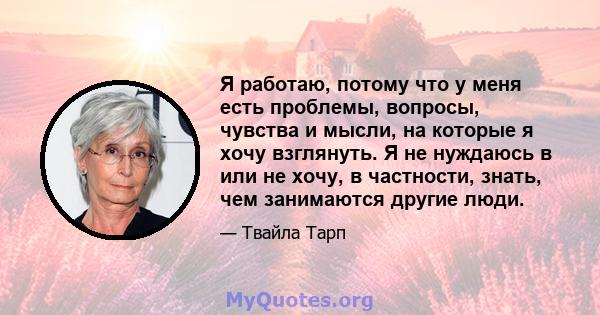 Я работаю, потому что у меня есть проблемы, вопросы, чувства и мысли, на которые я хочу взглянуть. Я не нуждаюсь в или не хочу, в частности, знать, чем занимаются другие люди.