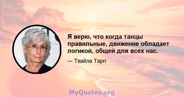 Я верю, что когда танцы правильные, движение обладает логикой, общей для всех нас.