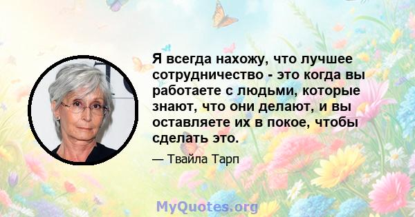 Я всегда нахожу, что лучшее сотрудничество - это когда вы работаете с людьми, которые знают, что они делают, и вы оставляете их в покое, чтобы сделать это.