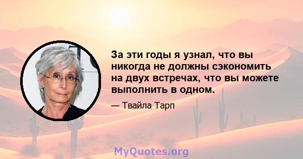 За эти годы я узнал, что вы никогда не должны сэкономить на двух встречах, что вы можете выполнить в одном.