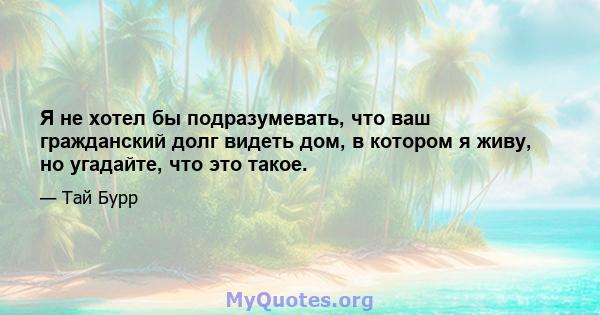 Я не хотел бы подразумевать, что ваш гражданский долг видеть дом, в котором я живу, но угадайте, что это такое.